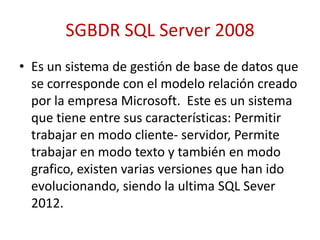 SGBDR SQL Server 2008
• Es un sistema de gestión de base de datos que
  se corresponde con el modelo relación creado
  por la empresa Microsoft. Este es un sistema
  que tiene entre sus características: Permitir
  trabajar en modo cliente- servidor, Permite
  trabajar en modo texto y también en modo
  grafico, existen varias versiones que han ido
  evolucionando, siendo la ultima SQL Sever
  2012.
 