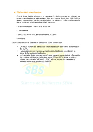4. Páginas Web seleccionadas:
Con el fin de facilitar al usuario la recuperación de información en Internet, se
ofrece una colección de páginas Web, ésta se compone de páginas Web de libre
acceso que cumplen con las características de contenido e informativo acorde
con la formación ofrecida por la entidad, como son:
 AGROPECUARIO: CORPOICA, AGRONET
 CINTERFOR
 BIBLIOTECA VIRTUAL EN SALUD PÚBLICA BVS
Entre otras.
En un futuro cercano el Sistema de Bibliotecas SENA contará con:
• Un mayor número de bibliotecas automatizadas en los Centros de Formación
del SENA.
• Nuevas colecciones impresas y digitales actualizadas de acuerdo con la
oferta de formación de los Centros
• Un integrador de los recursos electrónicos, para recuperar toda la información
disponible en el Sistema de Bibliotecas del SENA (SBS), desde el catálogo
público, denominado “METALIB y SFX”, el cual entrará en producción la
segunda semana de septiembre de 2008.
 