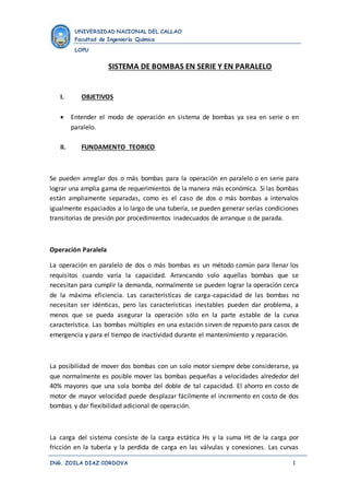 UNIVERSIDAD NACIONAL DEL CALLAO 
Facultad de Ingeniería Química 
LOPU 
SISTEMA DE BOMBAS EN SERIE Y EN PARALELO 
I. OBJETIVOS 
 Entender el modo de operación en sistema de bombas ya sea en serie o en 
paralelo. 
II. FUNDAMENTO TEORICO 
Se pueden arreglar dos o más bombas para la operación en paralelo o en serie para 
lograr una amplia gama de requerimientos de la manera más económica. Si las bombas 
están ampliamente separadas, como es el caso de dos o más bombas a intervalos 
igualmente espaciados a lo largo de una tubería, se pueden generar serías condiciones 
transitorias de presión por procedimientos inadecuados de arranque o de parada. 
Operación Paralela 
La operación en paralelo de dos o más bombas es un método común para llenar los 
requisitos cuando varía la capacidad. Arrancando solo aquellas bombas que se 
necesitan para cumplir la demanda, normalmente se pueden lograr la operación cerca 
de la máxima eficiencia. Las características de carga-capacidad de las bombas no 
necesitan ser idénticas, pero las características inestables pueden dar problema, a 
menos que se pueda asegurar la operación sólo en la parte estable de la curva 
característica. Las bombas múltiples en una estación sirven de repuesto para casos de 
emergencia y para el tiempo de inactividad durante el mantenimiento y reparación. 
La posibilidad de mover dos bombas con un solo motor siempre debe considerarse, ya 
que normalmente es posible mover las bombas pequeñas a velocidades alrededor del 
40% mayores que una sola bomba del doble de tal capacidad. El ahorro en costo de 
motor de mayor velocidad puede desplazar fácilmente el incremento en costo de dos 
bombas y dar flexibilidad adicional de operación. 
La carga del sistema consiste de la carga estática Hs y la suma Ht de la carga por 
fricción en la tubería y la perdida de carga en las válvulas y conexiones. Las curvas 
ING. ZOILA DIAZ CORDOVA 1 
 