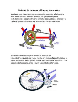 Sistema de cadenas, piñones y engranajes
Mediante este sistemaconsiguentransmitir potencias relativamente
altas entre dos ejes distintos entre sí, sin que exista apenas
resbalamiento o desprendimiento entre las dos ruedas de piñones y la
cadena, que es el elemento de enlace que une ambas ruedas.
En las bicicletas se emplean mucho el "cambio de
velocidad" compuestoporvarias ruedas en el eje del pedal (catalina) y
varias en el de la rueda (piñón), lo que permite obtener, modificando la
posiciónde la cadena, entre 15 y 21 velocidades diferentes.
 