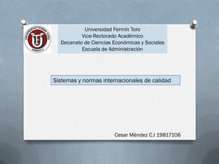 Universidad Fermín Toro
          Vice-Rectorado Académico
  Decanato de Ciencias Económicas y Sociales
          Escuela de Administración




Sistemas y normas internacionales de calidad




                       Cesar Méndez C.I 19817106
 