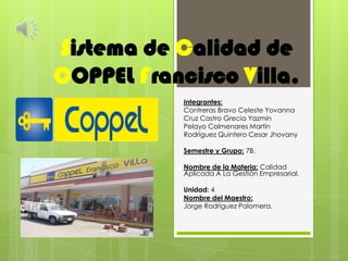 Sistema de Calidad de
COPPEL Francisco Villa.
            Integrantes:
            Contreras Bravo Celeste Yovanna
            Cruz Castro Grecia Yazmin
            Pelayo Colmenares Martín
            Rodríguez Quintero Cesar Jhovany

            Semestre y Grupo: 7B.

            Nombre de la Materia: Calidad
            Aplicada A La Gestión Empresarial.

            Unidad: 4
            Nombre del Maestro:
            Jorge Rodríguez Palomera.
 