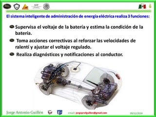 Jorge Antonio Guillén email: jorgeprofguillen@gmail.com 09/12/2014
El sistemainteligentede administración de energíaeléctricarealiza3 funciones:
Supervisa el voltaje de la batería y estima la condición de la
batería.
Toma acciones correctivas al reforzar las velocidades de
ralentí y ajustar el voltaje regulado.
Realiza diagnósticos y notificaciones al conductor.
 