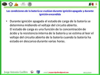 Jorge Antonio Guillén email: jorgeprofguillen@gmail.com 09/12/2014
Las condiciones de la bateríase evalúan durante igniciónapagada y durante
igniciónencendida
• Durante ignición apagada el estado de carga de la batería se
determina midiendo el voltaje del circuito abierto.
El estado de carga es una función de la concentración de
ácido y la resistencia interna de la batería y se estima al leer el
voltaje del circuito abierto de la batería cuando la batería ha
estado en descanso durante varias horas.
 