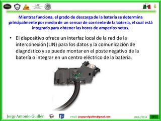 Jorge Antonio Guillén email: jorgeprofguillen@gmail.com 09/12/2014
Mientras funciona, el grado de descargade la batería se determina
principalmente por medio de un sensor de corriente de la batería, el cual está
integrado para obtener las horas de amperios netos.
• El dispositivo ofrece un interfaz local de la red de la
interconexión(LIN) para los datos y la comunicación de
diagnóstico y se puede montaren el poste negativo de la
batería o integrar en un centro eléctrico de la batería.
 