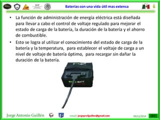 Jorge Antonio Guillén email: jorgeprofguillen@gmail.com 09/12/2014
Baterías con una vida útil mas extensa
• La función de administración de energía eléctrica está diseñada
para llevar a cabo el control de voltaje regulado para mejorar el
estado de carga de la batería, la duración de la batería y el ahorro
de combustible.
• Esto se logra al utilizar el conocimiento del estado de carga de la
batería y la temperatura, para establecer el voltaje de carga a un
nivel de voltaje de batería óptimo, para recargar sin dañar la
duración de la batería.
 