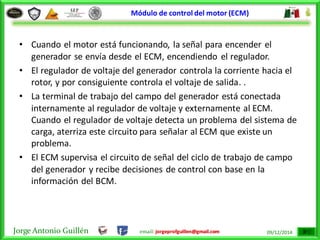 Jorge Antonio Guillén email: jorgeprofguillen@gmail.com 09/12/2014
Módulo de control del motor (ECM)
• Cuando el motor está funcionando, la señal para encender el
generador se envía desde el ECM, encendiendo el regulador.
• El regulador de voltaje del generador controla la corriente hacia el
rotor, y por consiguiente controla el voltaje de salida. .
• La terminal de trabajo del campo del generador está conectada
internamente al regulador de voltaje y externamente al ECM.
Cuando el regulador de voltaje detecta un problema del sistema de
carga, aterriza este circuito para señalar al ECM que existe un
problema.
• El ECM supervisa el circuito de señal del ciclo de trabajo de campo
del generador y recibe decisiones de control con base en la
información del BCM.
 