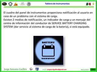 Jorge Antonio Guillén email: jorgeprofguillen@gmail.com 09/12/2014
Tablero de Instrumentos
El cuadro del panel de instrumentos proporciona notificación al usuario en
caso de un problema con el sistema de carga.
Existen 2 medios de notificación, un indicador de carga y un mensaje del
centro de información del conductor de SERVICE BATTERY CHARGING
SYSTEM (dar servicio al sistema de carga de la batería), si está equipado.
 