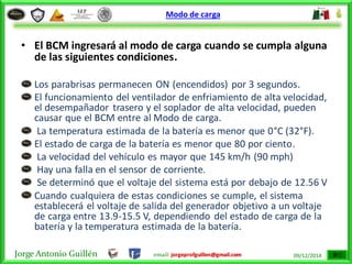 Jorge Antonio Guillén email: jorgeprofguillen@gmail.com 09/12/2014
Modo de carga
• El BCM ingresará al modo de carga cuando se cumpla alguna
de las siguientes condiciones.
Los parabrisas permanecen ON (encendidos) por 3 segundos.
El funcionamiento del ventilador de enfriamiento de alta velocidad,
el desempañador trasero y el soplador de alta velocidad, pueden
causar que el BCM entre al Modo de carga.
La temperatura estimada de la batería es menor que 0°C (32°F).
El estado de carga de la batería es menor que 80 por ciento.
La velocidad del vehículo es mayor que 145 km/h (90 mph)
Hay una falla en el sensor de corriente.
Se determinó que el voltaje del sistema está por debajo de 12.56 V
Cuando cualquiera de estas condiciones se cumple, el sistema
establecerá el voltaje de salida del generador objetivo a un voltaje
de carga entre 13.9-15.5 V, dependiendo del estado de carga de la
batería y la temperatura estimada de la batería.
 
