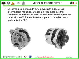 Jorge Antonio Guillén email: jorgeprofguillen@gmail.com 09/12/2014
La serie de alternadores "CS"
• Se introdujo en líneas de automóviles de 1986, estos
alternadores reducidos utilizan un regulador integral
totalmente diferente de otros alternadores Delco y produce
una salida de Voltaje más elevada para su tamaño, que la
serie anterior "SI".
 