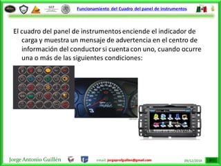 Jorge Antonio Guillén email: jorgeprofguillen@gmail.com 09/12/2014
Funcionamiento del Cuadro del panel de instrumentos
El cuadro del panel de instrumentosenciende el indicador de
carga y muestra un mensaje de advertencia en el centro de
información del conductorsi cuentacon uno, cuando ocurre
una o más de las siguientes condiciones:
 