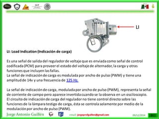 Jorge Antonio Guillén email: jorgeprofguillen@gmail.com 09/12/2014
LI: Load Indication (Indicación de carga)
Es una señal de salida del reguladorde voltajeque es enviadacomo señal de control
codificada(PCM) para proveer el estado del voltajede alternador, la carga y otras
funciones que incluyen lasfallas.
La señal de indicaciónde carga es moduladapor ancho de pulso (PWM) y tiene una
amplitudde 14v y una frecuencia de 125 Hz.
La señal de indicaciónde carga, moduladapor ancho de pulso (PWM), representa la señal
de corriente de campo pero aparece invertidacuando se la observa en un osciloscopio.
El circuito de indicaciónde carga del reguladorno tiene control directo sobre las
funciones de la lámparatestigo de carga, ésta se controlasolamente por medio de la
modulaciónpor ancho de pulso (PWM).
LI
 