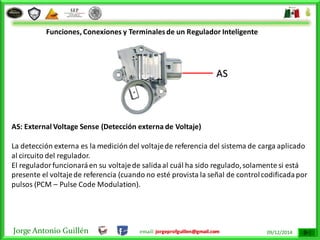 Jorge Antonio Guillén email: jorgeprofguillen@gmail.com 09/12/2014
Funciones, Conexiones y Terminalesde un Regulador Inteligente
AS: External Voltage Sense (Detección externa de Voltaje)
La detección externa es la medición del voltajede referencia del sistema de carga aplicado
al circuito del regulador.
El reguladorfuncionaráen su voltajede salidaal cuál ha sido regulado,solamente si está
presente el voltajede referencia (cuando no esté provista la señal de controlcodificadapor
pulsos (PCM – Pulse Code Modulation).
AS
 