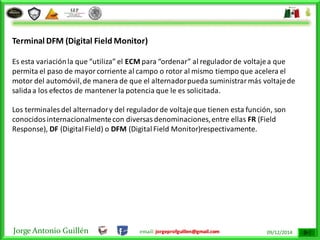 Jorge Antonio Guillén email: jorgeprofguillen@gmail.com 09/12/2014
Terminal DFM (Digital Field Monitor)
Es esta variaciónla que “utiliza” el ECM para “ordenar” al reguladorde voltajea que
permita el paso de mayorcorriente al campo o rotor al mismo tiempo que acelera el
motor del automóvil,de manera de que el alternadorpueda suministrarmás voltajede
salidaa los efectos de mantener la potencia que le es solicitada.
Los terminales del alternadory del reguladorde voltajeque tienen esta función, son
conocidosinternacionalmentecon diversasdenominaciones,entre ellas FR (Field
Response), DF (DigitalField) o DFM (DigitalField Monitor)respectivamente.
 