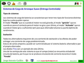 Jorge Antonio Guillén email: jorgeprofguillen@gmail.com 09/12/2014
Sistemas de Carga de Arranque Suave (Entrega Controlada)
Tipos de sistemas
Los sistemas de carga de bateríasse caracterizanpor tener tres tiposde funciones distintas
bajo las cuales pueden operar.
El modo "Parado" que es cuandoel motor no está girando,el modo "Ignición" que es
cuando se pone el contacto pero el motor no gira y por último, el modo "Activado" que es
cuando el motor gira a suficientesrpm para que alternadoralcance su punto óptimo de
rendimiento.
Excitación
Todoslos alternadores requieren de una corriente de excitación a los efectos de poder
entregar una corriente de carga predeterminada.
Esta es de varios amperes y puede ser suministradapor el sistema batería-alternadoro por
el propio alternador.
Los diodos Tríos son un ejemplo de esto último.
Una de las ventajasde este sistema es que el campo (rotor) se encuentra aisladodel
circuito de batería, por lo que no se produce circulaciónde corriente duranteel modo
"Parado"
 