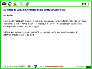 Jorge Antonio Guillén email: jorgeprofguillen@gmail.com 09/12/2014
Sistemas de Carga de Arranque Suave (Entrega Controlada)
Excitación
En el modo "Ignición", la corriente al rotor o campo del alternadorse entrega a través de
una lámpara indicadorao algún otro medio, a los efectos de establecer la excitación
correspondientecuando el motor gira.
Nótese que esta corriente es pequeñacomparadacon la que puede entregar un
alternadorpara cargar la batería.
 