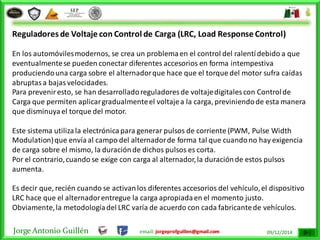 Jorge Antonio Guillén email: jorgeprofguillen@gmail.com 09/12/2014
Reguladores de Voltaje con Control de Carga (LRC, Load Response Control)
En los automóvilesmodernos, se crea un problemaen el control del ralentídebido a que
eventualmentese pueden conectar diferentes accesorios en forma intempestiva
produciendouna carga sobre el alternadorque hace que el torque del motor sufra caídas
abruptasa bajasvelocidades.
Para preveniresto, se han desarrolladoreguladores de voltajedigitales con Controlde
Carga que permiten aplicargradualmenteel voltajea la carga, previniendode esta manera
que disminuyael torque del motor.
Este sistema utilizala electrónicapara generar pulsos de corriente (PWM, Pulse Width
Modulation)que envíaal campo del alternadorde forma tal que cuandono hay exigencia
de carga sobre el mismo, la duraciónde dichos pulsos es corta.
Por el contrario,cuando se exige con carga al alternador,la duraciónde estos pulsos
aumenta.
Es decir que, recién cuando se activanlos diferentes accesorios del vehículo,el dispositivo
LRC hace que el alternadorentregue la carga apropiadaen el momento justo.
Obviamente,la metodologíadel LRC varía de acuerdo con cada fabricantede vehículos.
 