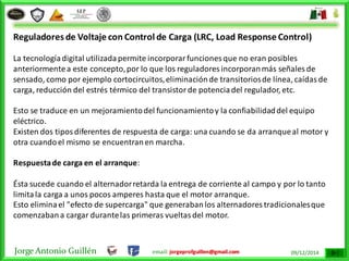 Jorge Antonio Guillén email: jorgeprofguillen@gmail.com 09/12/2014
Reguladores de Voltaje con Control de Carga (LRC, Load Response Control)
La tecnologíadigital utilizadapermite incorporarfunciones que no eran posibles
anteriormentea este concepto,por lo que los reguladores incorporanmás señales de
sensado, como por ejemplo cortocircuitos,eliminaciónde transitoriosde línea, caídasde
carga, reducción del estrés térmico del transistorde potenciadel regulador, etc.
Esto se traduce en un mejoramientodel funcionamientoy la confiabilidaddel equipo
eléctrico.
Existen dos tiposdiferentes de respuesta de carga: una cuando se da arranqueal motor y
otra cuandoel mismo se encuentranen marcha.
Respuestade carga en el arranque:
Ésta sucede cuando el alternadorretarda la entrega de corriente al campo y por lo tanto
limitala carga a unos pocos amperes hasta que el motor arranque.
Esto eliminael "efecto de supercarga" que generabanlos alternadores tradicionalesque
comenzabana cargar durantelas primeras vueltasdel motor.
 