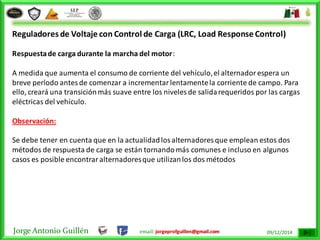 Jorge Antonio Guillén email: jorgeprofguillen@gmail.com 09/12/2014
Reguladores de Voltaje con Control de Carga (LRC, Load Response Control)
Respuestade carga durante la marcha del motor:
A medida que aumenta el consumo de corriente del vehículo,el alternadorespera un
breve período antesde comenzar a incrementarlentamentela corriente de campo. Para
ello, creará una transiciónmás suave entre los niveles de salidarequeridos por las cargas
eléctricas del vehículo.
Observación:
Se debe tener en cuenta que en la actualidadlosalternadores que emplean estos dos
métodos de respuesta de carga se están tornandomás comunes e incluso en algunos
casos es posible encontraralternadoresque utilizanlos dos métodos
 