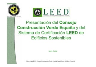 Presentación del Consejo
Construcción Verde España y del
Sistema de Certificación LEED de
      Edificios Sostenibles

                                         Abril, 2006




    ©Copyright 2006, Consejo Construcción Verde España (Spain Green Building Council)
 