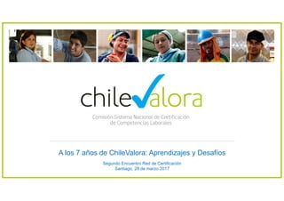 A los 7 años de ChileValora: Aprendizajes y Desafíos
Segundo Encuentro Red de Certificación
Santiago, 28 de marzo 2017
 