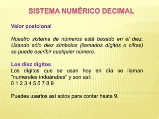Valor posicional

Nuestro sistema de números está basado en el diez.
Usando sólo diez símbolos (llamados dígitos o cifras)
se puede escribir cualquier número.

Los diez dígitos
Los dígitos que se usan hoy en día se llaman
"numerales indoárabes" y son así:
0123456789

Puedes usarlos así solos para contar hasta 9.
 