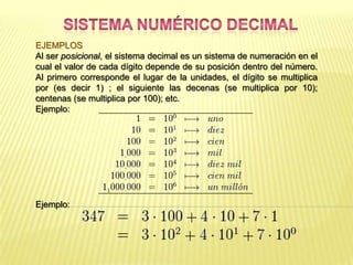 EJEMPLOS
Al ser posicional, el sistema decimal es un sistema de numeración en el
cual el valor de cada dígito depende de su posición dentro del número.
Al primero corresponde el lugar de la unidades, el dígito se multiplica
por (es decir 1) ; el siguiente las decenas (se multiplica por 10);
centenas (se multiplica por 100); etc.
Ejemplo:




Ejemplo:
 