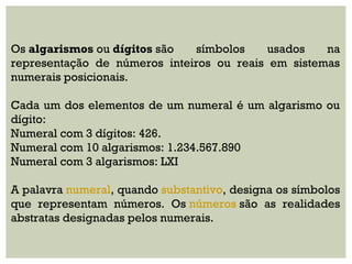 Os algarismos ou dígitos são símbolos usados na
representação de números inteiros ou reais em sistemas
numerais posicionais.
 
Cada um dos elementos de um numeral é um algarismo ou
dígito:
Numeral com 3 dígitos: 426.
Numeral com 10 algarismos: 1.234.567.890
Numeral com 3 algarismos: LXI
 
A palavra numeral, quando substantivo, designa os símbolos
que representam números. Os números são as realidades
abstratas designadas pelos numerais.
 