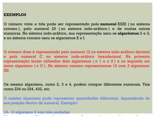 EXEMPLOS
O número vinte e três pode ser representado pelo numeral XXIII ( no sistema
romano ), pelo numeral 23 ( no sistema indo-arábico ) e de muitas outras
maneiras. No sistema indo-arábico, sua representação usou os algarismos 2 e 3,
e no sistema romano usou os algarismos X e I.
O número doze é representado pelo numeral 12 no sistema indo-arábico decimal
e pelo numeral C no sistema indo-arábico hexadecimal. Na primeira
representação foram utilizados dois algarismos ( o 1 e o 2 ) e na segunda um
único algarismo ( o C ). No sistema romano representamos 12 com 3 algarimos:
XII
Os mesmo algarismo, como 2, 3 e 4, podem compor diferentes numerais. Tais
como 234 ou 324, 432, etc.
O mesmo algarismo pode representar quantidades diferentes, dependendo da
sua posição dentro do numeral. Exemplo:
13- O algarismo 3 vale três unidades
 