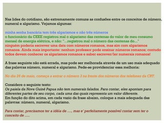 Nas lides do cotidiano, são extremamente comuns as confusões entre os conceitos de número,
numeral e algarismo. Vejamos algumas:
minha senha bancária tem três algarismos e não três números
o funcionário da CEEE registrou mal o algarismo das centenas do valor de meu consumo
mensal de energia elétrica, e não: "...registrou mal o número das centenas do..."
ninguém poderia escrever uma data com números romanos, mas sim com algarismos
romanos. Ainda mais importante: nenhum professor pode ensinar números romanos; contudo
todos devem conhecer os algarismos romanos e saber escrever/ler numerais romanos!
A frase seguinte não está errada, mas pode ser melhorada através de um uso mais adequado
das palavras número, numeral e algarismo. Pede-se providenciar essa melhoria:
No dia 26 de maio, começa a entrar o número 3 na frente dos números dos telefones da CRT.
Considere o seguinte texto:
Os paiela da Nova Guiné Papua não tem numerais falados. Para contar, eles apontam para
diferentes partes de seu corpo, cada uma das quais representa um valor diferente.
Em função do dito acima, em cada vazio da frase abaixo, coloque a mais adequada das
palavras: número, numeral, algarismo.
Para contar, precisamos ter a idéia de ...., mas e' perfeitamente possível contar sem ter o
conceito de .....
 