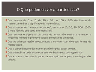Que ensinar de 0 a 10, de 20 a 30, de 100 a 200 são formas de
memorizar e tirar o significado da matemática.
Que aprender os “números redondos”, tais como 10, 20, 10, 500, 1000,
é mais fácil do que seus intermediários.
Que ensinar o algoritmo da conta de armar não ensina a entender a
noção de número e promove cálculo somente de unidades.
Que as crianças estão acostumadas a conviver com diversas formas de
mensuração.
Que a aprendizagem dos numerais não implica saber contar.
Que quantificar pode acontecer sem conhecimento dos algarismos.
Que existe um importante papel da interação social para a contagem das
coisas.
O Que podemos ver a partir disso?
 