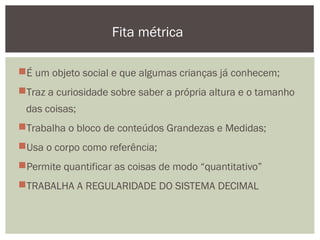 É um objeto social e que algumas crianças já conhecem;
Traz a curiosidade sobre saber a própria altura e o tamanho
das coisas;
Trabalha o bloco de conteúdos Grandezas e Medidas;
Usa o corpo como referência;
Permite quantificar as coisas de modo “quantitativo”
TRABALHA A REGULARIDADE DO SISTEMA DECIMAL
Fita métrica
 