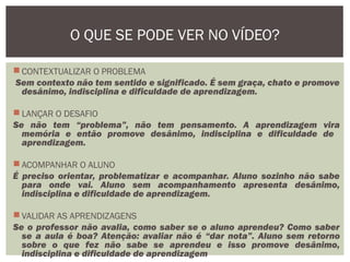  CONTEXTUALIZAR O PROBLEMA
Sem contexto não tem sentido e significado. É sem graça, chato e promove
desânimo, indisciplina e dificuldade de aprendizagem.
 LANÇAR O DESAFIO
Se não tem “problema”, não tem pensamento. A aprendizagem vira
memória e então promove desânimo, indisciplina e dificuldade de
aprendizagem.
 ACOMPANHAR O ALUNO
É preciso orientar, problematizar e acompanhar. Aluno sozinho não sabe
para onde vai. Aluno sem acompanhamento apresenta desânimo,
indisciplina e dificuldade de aprendizagem.
 VALIDAR AS APRENDIZAGENS
Se o professor não avalia, como saber se o aluno aprendeu? Como saber
se a aula é boa? Atenção: avaliar não é “dar nota”. Aluno sem retorno
sobre o que fez não sabe se aprendeu e isso promove desânimo,
indisciplina e dificuldade de aprendizagem
O QUE SE PODE VER NO VÍDEO?
 