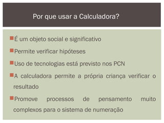 É um objeto social e significativo
Permite verificar hipóteses
Uso de tecnologias está previsto nos PCN
A calculadora permite a própria criança verificar o
resultado
Promove processos de pensamento muito
complexos para o sistema de numeração
Por que usar a Calculadora?
 
