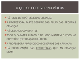 HÁ TESTE DE HIPÓTESES DAS CRIANÇAS
A PROFESSORA PARTE SEMPRE DAS FALAS DAS PRÓPRIAS
CRIANÇAS
HÁ DESAFIOS CONSTANTES
TODO O CARÁTER LÚDICO E DE JOGO MANTÉM O FOCO NO
CONTEÚDO (RECREAÇÃO X LÚDICO)
A PROFESSORA APRENDE COM OS ERROS DAS CRIANÇAS
HÁ SOCIALIZAÇÃO DAS ESTRATÉGIAS QUE AS CRIANÇAS
USAM
O QUE SE PODE VER NO VÍDEOS
 