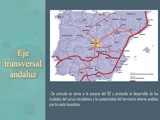 Eje
transversal
  andaluz

              • Se articula en torno a la autovía del 92 y pretende el desarrollo de las
              ciudades del surco intrabético y la conectividad del territorio interno andaluz
              con la costa levantina.
 