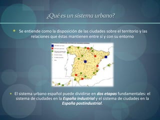 ¿Qué es un sistema urbano?

  Se entiende como la disposición de las ciudades sobre el territorio y las
           relaciones que éstas mantienen entre sí y con su entorno




 El sistema urbano español puede dividirse en dos etapas fundamentales: el
   sistema de ciudades en la España industrial y el sistema de ciudades en la
                            España postindustrial.
 