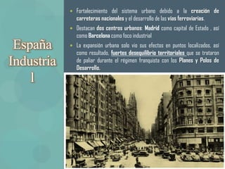  Fortalecimiento del sistema urbano debido a la creación de
               carreteras nacionales y el desarrollo de las vías ferroviarias.
             Destacan dos centros urbanos: Madrid como capital de Estado , así
               como Barcelona como foco industrial
 España      La expansión urbana solo vio sus efectos en puntos localizados, así
               como resultado, fuertes desequilibrio territoriales que se trataron
Industria      de paliar durante el régimen franquista con los Planes y Polos de
               Desarrollo.
    l
 