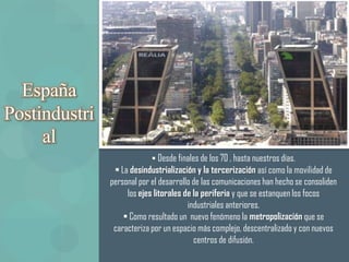 España
Postindustri
     al
                             Desde finales de los 70 , hasta nuestros días.
                 La desindustrialización y la tercerización así como la movilidad de
               personal por el desarrollo de las comunicaciones han hecho se consoliden
                    los ejes litorales de la periferia y que se estanquen los focos
                                        industriales anteriores.
                    Como resultado un nuevo fenómeno la metropolización que se
                caracteriza por un espacio más complejo, descentralizado y con nuevos
                                          centros de difusión.
 