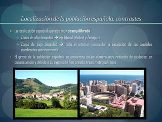 Localización de la población española: contrastes
 La localización espacial aparece muy desequilibrada
     Zonas de alta densidad  eje litoral, Madrid y Zaragoza
     Zonas de baja densidad  todo el interior peninsular a excepción de las ciudades
       nombradas anteriormente
• El groso de la población española se encuentra en un número muy reducido de ciudades, en
   consecuencia y debido a su expansión han creado áreas metropolitanas
 