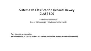 Sistema de Clasificación Decimal Dewey
CLASE 800
Cristina Restrepo Arango
Dra. en Bibliotecología y Estudios de la Información
Para citar esta presentación:
Restrepo Arango, C. (2017). Sistema de Clasificación Decimal Dewey. [Presentación en PDF].
 