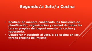 • Realizar de manera cualificada las funciones de
planificación, organización y control de todas las
tareas propias del departamento de cocina y
repostería.
• Colaborar y sustituir al Jefe/a de cocina en las
tareas propias del mismo
Segundo/a Jefe/a Cocina
 