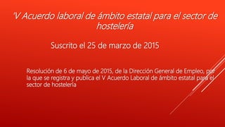 'V Acuerdo laboral de ámbito estatal para el sector de
hostelería
Suscrito el 25 de marzo de 2015
Resolución de 6 de mayo de 2015, de la Dirección General de Empleo, por
la que se registra y publica el V Acuerdo Laboral de ámbito estatal para el
sector de hostelería
 
