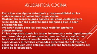 • Participar con alguna autonomía y responsabilidad en las
elaboraciones de cocina bajo supervisión.
• Realizar las preparaciones básicas, así como cualquier otra
relacionada con las elaboraciones culinarias que le sean
encomendadas.
• Preparar platos para los que haya recibido oportuno
adiestramiento.
• En las empresas donde las tareas inherentes a este departamento
sean asumidas por el empresario, persona física, realizar las
funciones del servicio en elaboraciones de cocina bajo la
supervisión y directrices emanadas directamente del mismo o
persona en quien éste delegue. Realizar las tareas derivadas del
perfil de la ocupación.
AYUDANTE/A COCINA
 