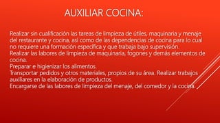 Realizar sin cualificación las tareas de limpieza de útiles, maquinaria y menaje
del restaurante y cocina, así como de las dependencias de cocina para lo cual
no requiere una formación específica y que trabaja bajo supervisión.
Realizar las labores de limpieza de maquinaria, fogones y demás elementos de
cocina.
Preparar e higienizar los alimentos.
Transportar pedidos y otros materiales, propios de su área. Realizar trabajos
auxiliares en la elaboración de productos.
Encargarse de las labores de limpieza del menaje, del comedor y la cocina.
AUXILIAR COCINA:
 