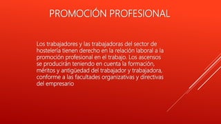 PROMOCIÓN PROFESIONAL
Los trabajadores y las trabajadoras del sector de
hostelería tienen derecho en la relación laboral a la
promoción profesional en el trabajo. Los ascensos
se producirán teniendo en cuenta la formación,
méritos y antigüedad del trabajador y trabajadora,
conforme a las facultades organizativas y directivas
del empresario
 