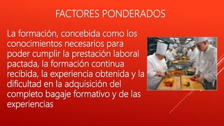 FACTORES PONDERADOS
La formación, concebida como los
conocimientos necesarios para
poder cumplir la prestación laboral
pactada, la formación continua
recibida, la experiencia obtenida y la
dificultad en la adquisición del
completo bagaje formativo y de las
experiencias
 
