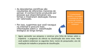 • As descobertas científicas são
resultantes de diferentes maneiras de
pensar. O conhecimento produzido por
pessoas que disponibilizaram seu
tempo e mostraram dedicação merece
ser valorizado.
• Por isso, sugerimos que você navegue
na Internet e procure mais
informações sobre a classificação
biológica ao longo tempo.
O conhecimento
científico e tecnológico
é resultado de uma
construção humana,
por isso, é passível de
mudanças!
• Agora aproveite sua pesquisa e construa uma linha do tempo sobre a
trajetória e progresso da ciência na classificação dos seres vivos. Nela
você poderá evidenciar os seguintes itens: nome do pesquisador, ano de
realização do trabalho e proposta de classificação.
Construindo uma linha do tempo
 