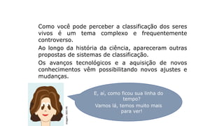 Como você pode perceber a classificação dos seres
vivos é um tema complexo e frequentemente
controverso.
Ao longo da história da ciência, apareceram outras
propostas de sistemas de classificação.
Os avanços tecnológicos e a aquisição de novos
conhecimentos vêm possibilitando novos ajustes e
mudanças.
Análise da atividade
E, aí, como ficou sua linha do
tempo?
Vamos lá, temos muito mais
para ver!
Imagem:
SEE-PE
 