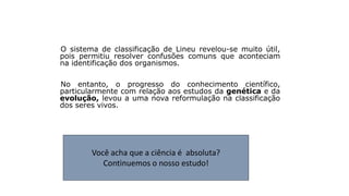 Reflexão
O sistema de classificação de Lineu revelou-se muito útil,
pois permitiu resolver confusões comuns que aconteciam
na identificação dos organismos.
No entanto, o progresso do conhecimento científico,
particularmente com relação aos estudos da genética e da
evolução, levou a uma nova reformulação na classificação
dos seres vivos.
Você acha que a ciência é absoluta?
Continuemos o nosso estudo!
 